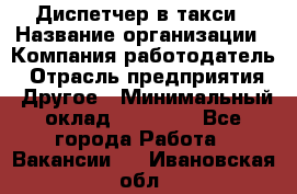 Диспетчер в такси › Название организации ­ Компания-работодатель › Отрасль предприятия ­ Другое › Минимальный оклад ­ 30 000 - Все города Работа » Вакансии   . Ивановская обл.